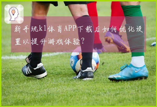 新手玩k1体育APP下载后如何优化设置以提升游戏体验？