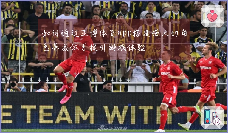 如何通过亚博体育app搭建强大的角色养成体系提升游戏体验