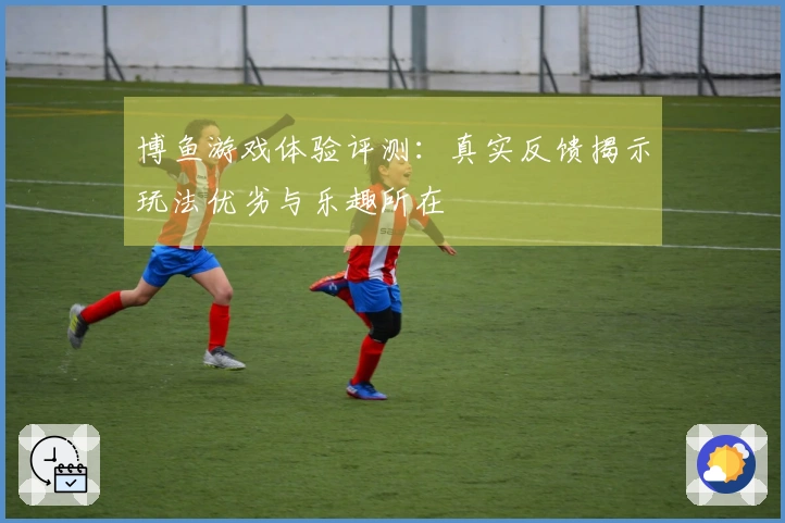 博鱼游戏体验评测：真实反馈揭示玩法优劣与乐趣所在