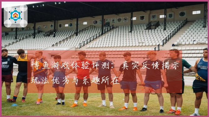 博鱼游戏体验评测：真实反馈揭示玩法优劣与乐趣所在