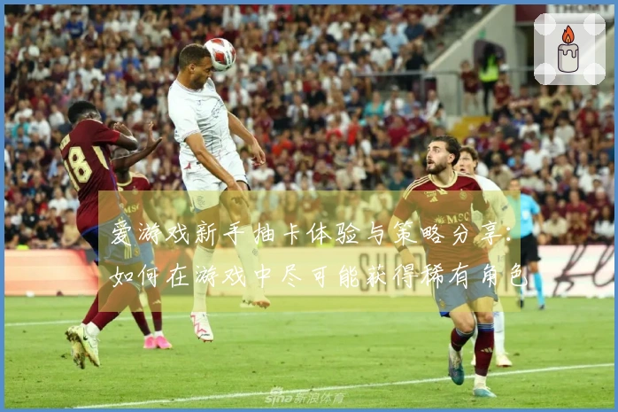 爱游戏新手抽卡体验与策略分享：如何在游戏中尽可能获得稀有角色？