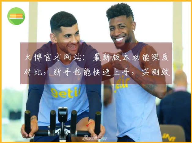 火博官方网站：最新版本功能深度对比，新手也能快速上手，实测效果揭秘！