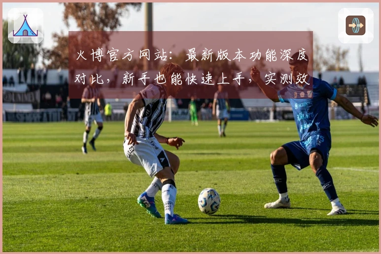 火博官方网站：最新版本功能深度对比，新手也能快速上手，实测效果揭秘！