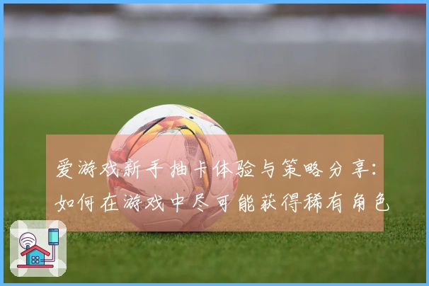 爱游戏新手抽卡体验与策略分享：如何在游戏中尽可能获得稀有角色？