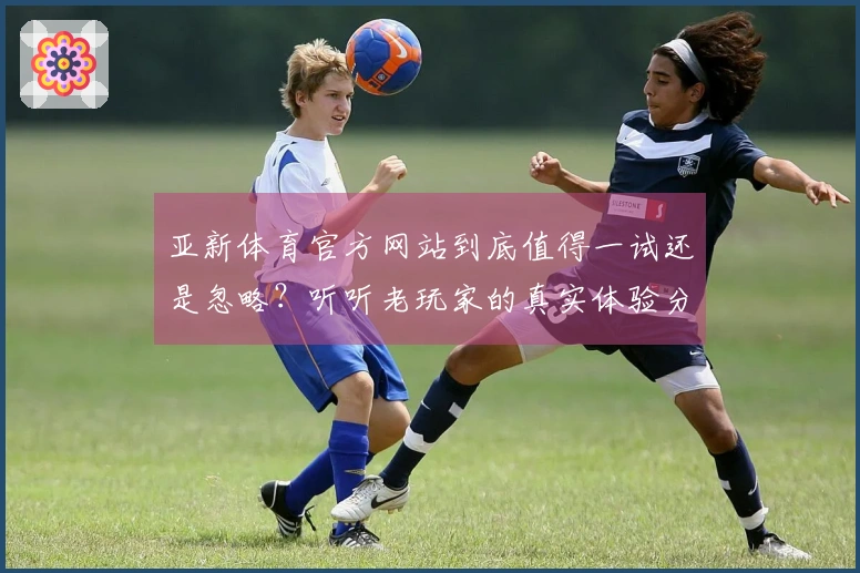 亚新体育官方网站到底值得一试还是忽略？听听老玩家的真实体验分享！