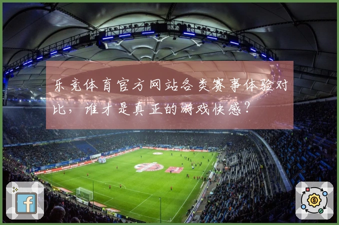 乐竞体育官方网站各类赛事体验对比，谁才是真正的游戏快感？